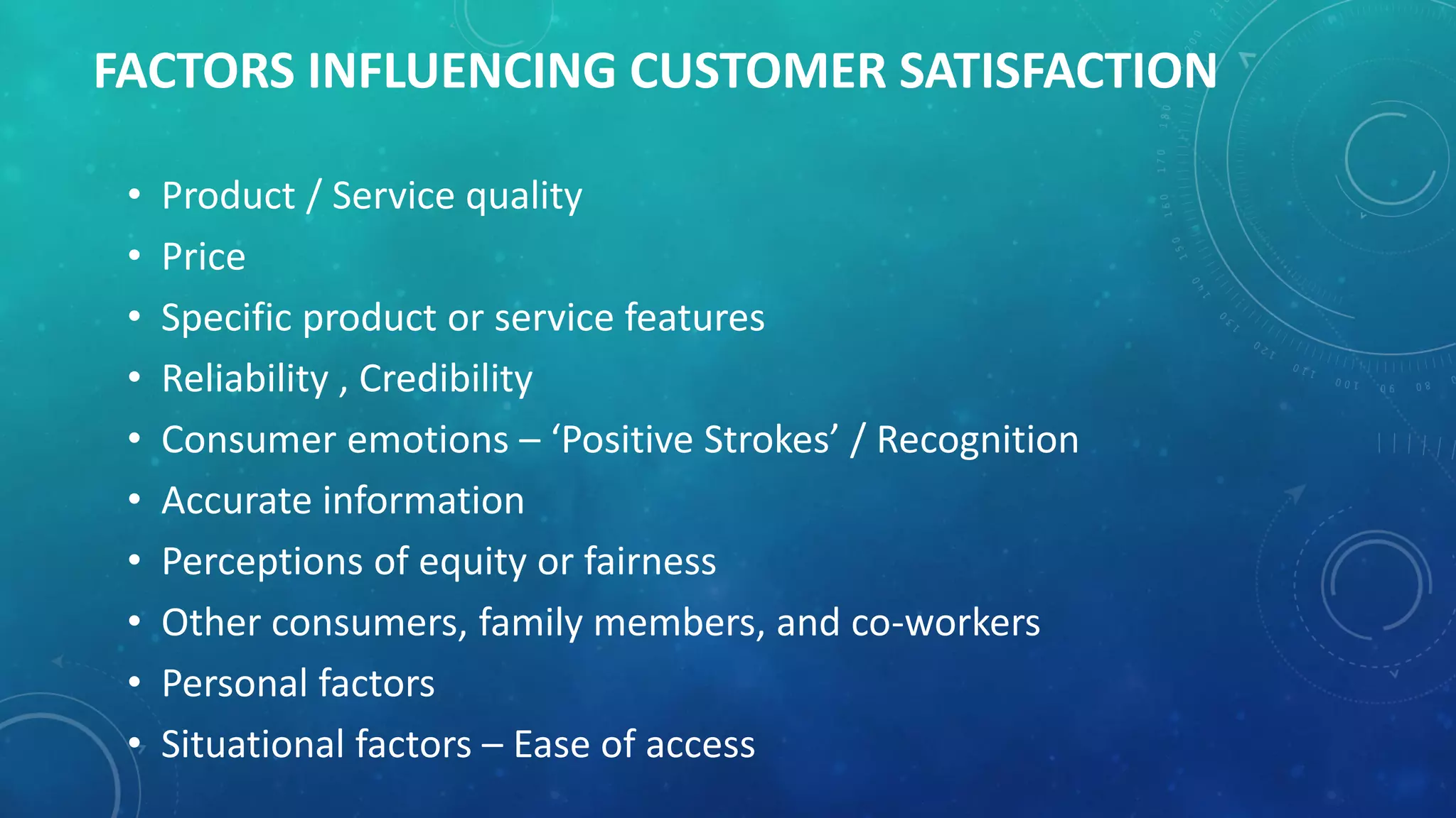 FACTORS INFLUENCING CUSTOMER SATISFACTION
• Product / Service quality
• Price
• Specific product or service features
• Reliability , Credibility
• Consumer emotions – ‘Positive Strokes’ / Recognition
• Accurate information
• Perceptions of equity or fairness
• Other consumers, family members, and co-workers
• Personal factors
• Situational factors – Ease of access
 