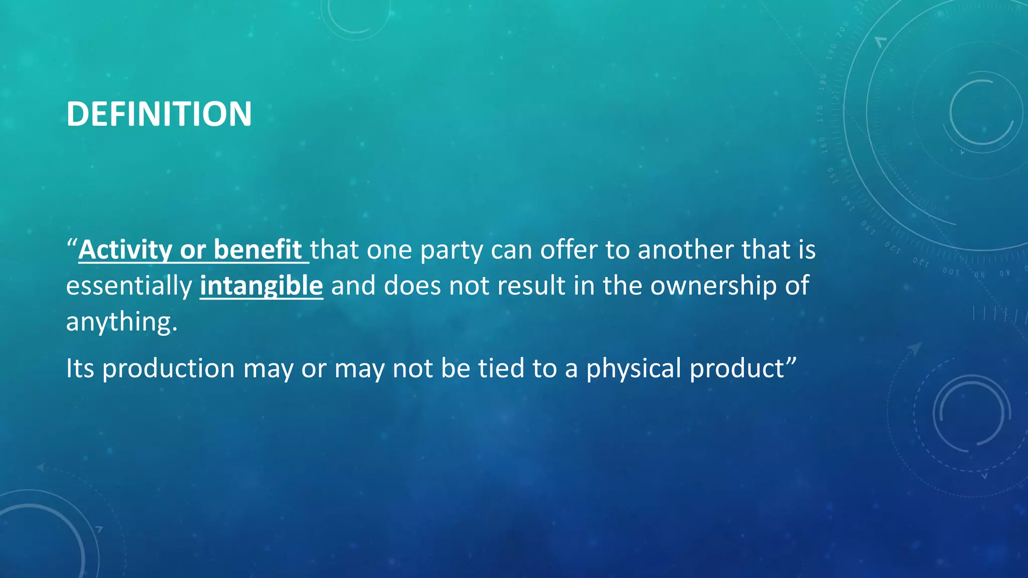 DEFINITION
“Activity or benefit that one party can offer to another that is
essentially intangible and does not result in the ownership of
anything.
Its production may or may not be tied to a physical product”
 