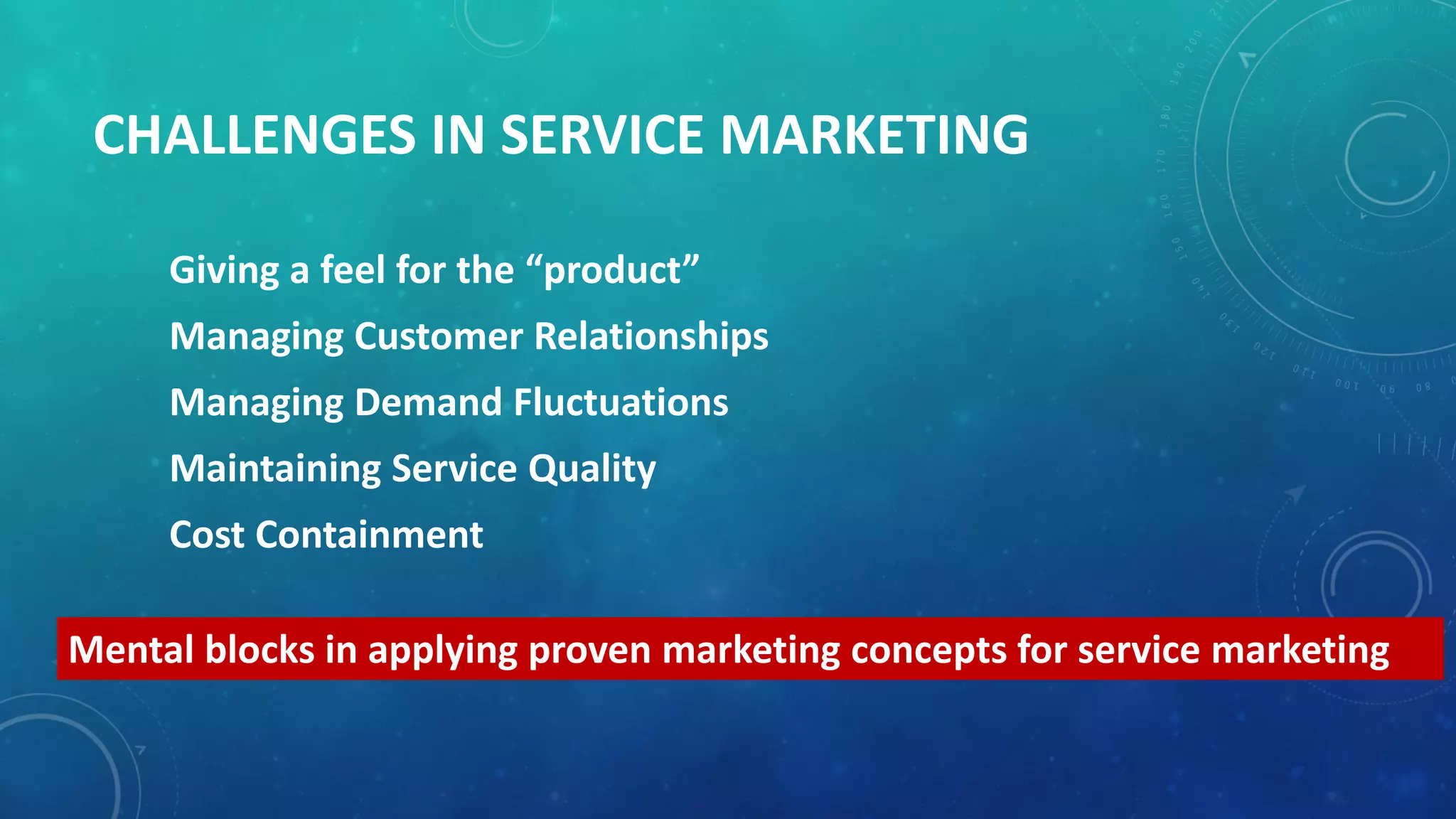 CHALLENGES IN SERVICE MARKETING
Giving a feel for the “product”
Managing Customer Relationships
Managing Demand Fluctuations
Maintaining Service Quality
Cost Containment
Mental blocks in applying proven marketing concepts for service marketing
 