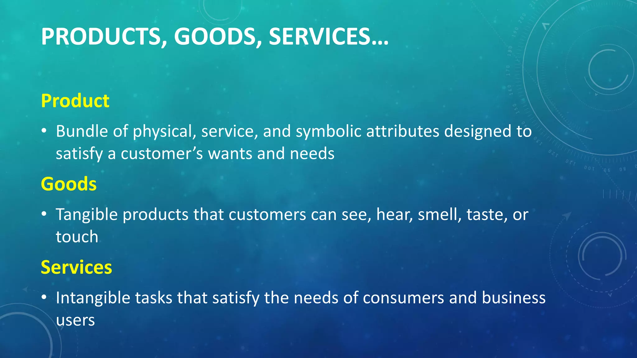 PRODUCTS, GOODS, SERVICES…
Product
• Bundle of physical, service, and symbolic attributes designed to
satisfy a customer’s wants and needs
Goods
• Tangible products that customers can see, hear, smell, taste, or
touch
Services
• Intangible tasks that satisfy the needs of consumers and business
users
 