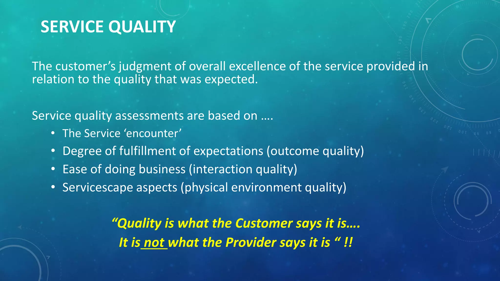 SERVICE QUALITY
The customer’s judgment of overall excellence of the service provided in
relation to the quality that was expected.
Service quality assessments are based on ….
• The Service ‘encounter’
• Degree of fulfillment of expectations (outcome quality)
• Ease of doing business (interaction quality)
• Servicescape aspects (physical environment quality)
“Quality is what the Customer says it is….
It is not what the Provider says it is “ !!
 