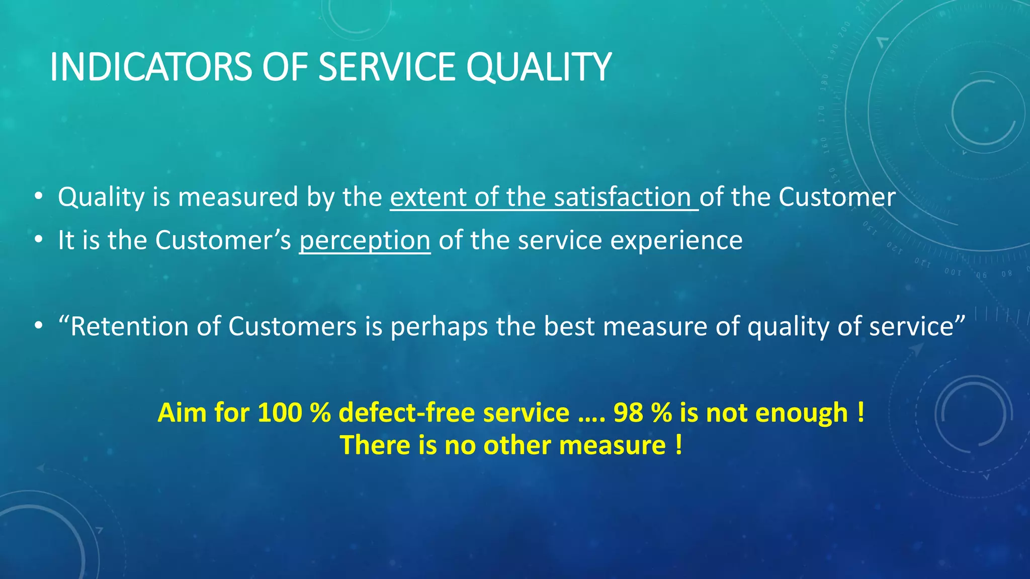 INDICATORS OF SERVICE QUALITY
• Quality is measured by the extent of the satisfaction of the Customer
• It is the Customer’s perception of the service experience
• “Retention of Customers is perhaps the best measure of quality of service”
Aim for 100 % defect-free service …. 98 % is not enough !
There is no other measure !
 
