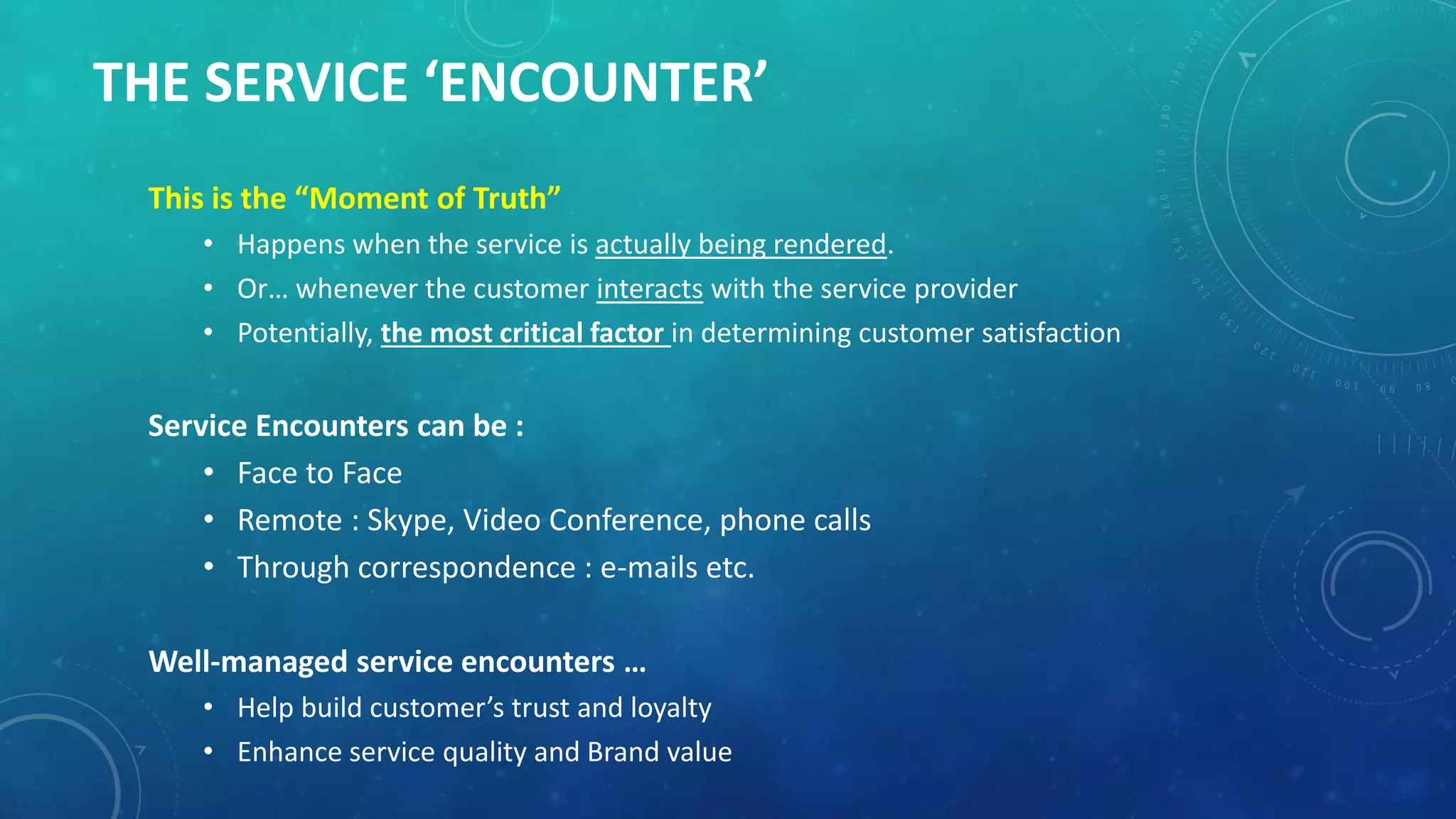 THE SERVICE ‘ENCOUNTER’
This is the “Moment of Truth”
• Happens when the service is actually being rendered.
• Or… whenever the customer interacts with the service provider
• Potentially, the most critical factor in determining customer satisfaction
Service Encounters can be :
• Face to Face
• Remote : Skype, Video Conference, phone calls
• Through correspondence : e-mails etc.
Well-managed service encounters …
• Help build customer’s trust and loyalty
• Enhance service quality and Brand value
 