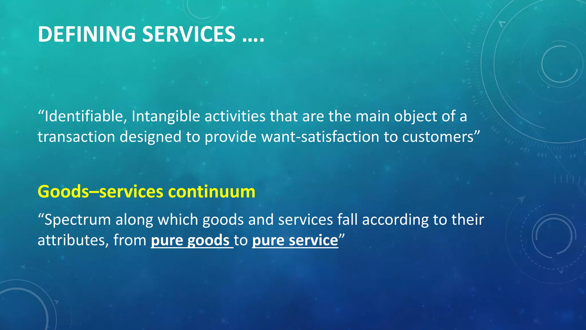 DEFINING SERVICES ….
“Identifiable, Intangible activities that are the main object of a
transaction designed to provide want-satisfaction to customers”
Goods–services continuum
“Spectrum along which goods and services fall according to their
attributes, from pure goods to pure service”
 