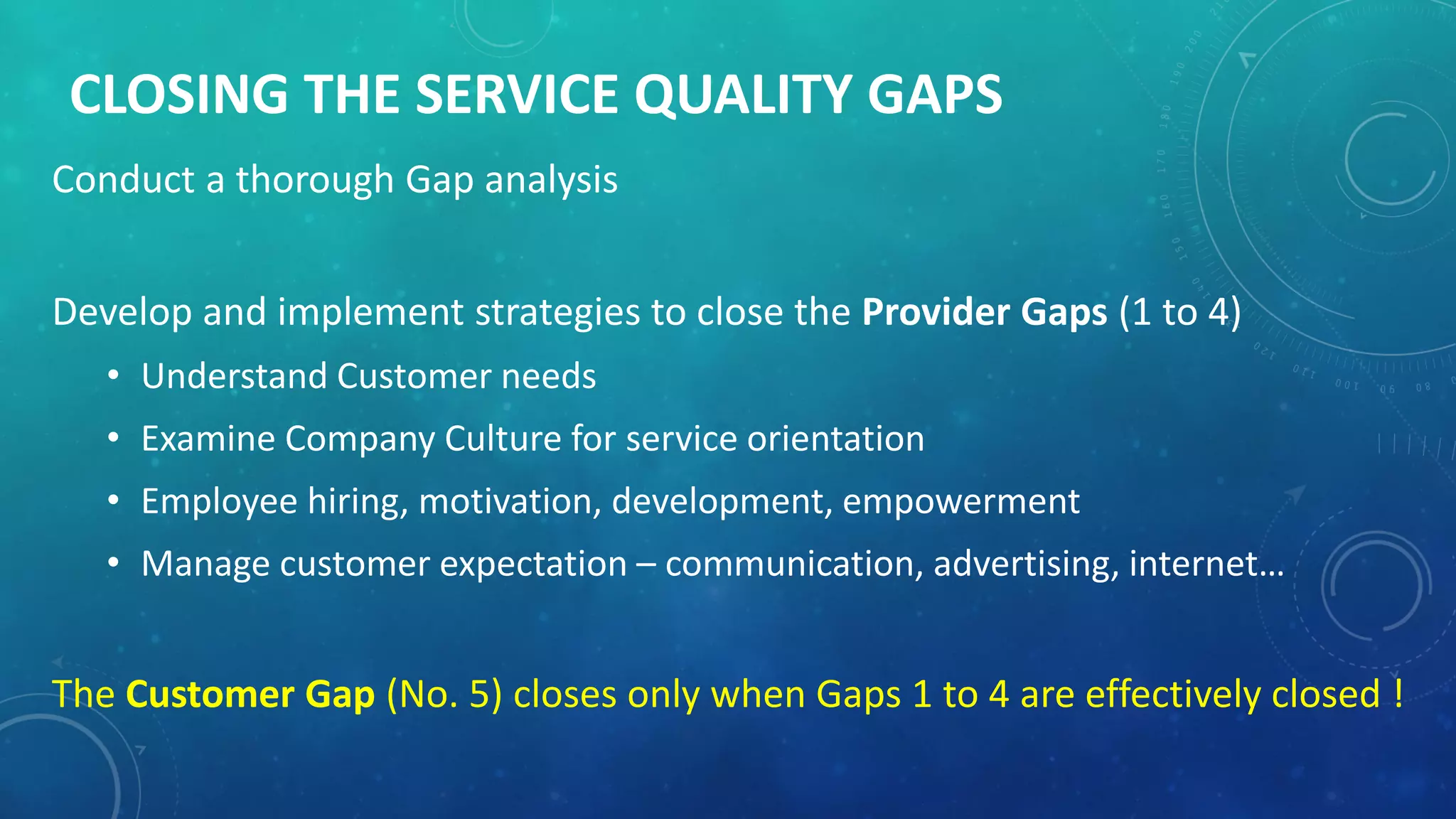 CLOSING THE SERVICE QUALITY GAPS
Conduct a thorough Gap analysis
Develop and implement strategies to close the Provider Gaps (1 to 4)
• Understand Customer needs
• Examine Company Culture for service orientation
• Employee hiring, motivation, development, empowerment
• Manage customer expectation – communication, advertising, internet…
The Customer Gap (No. 5) closes only when Gaps 1 to 4 are effectively closed !
 