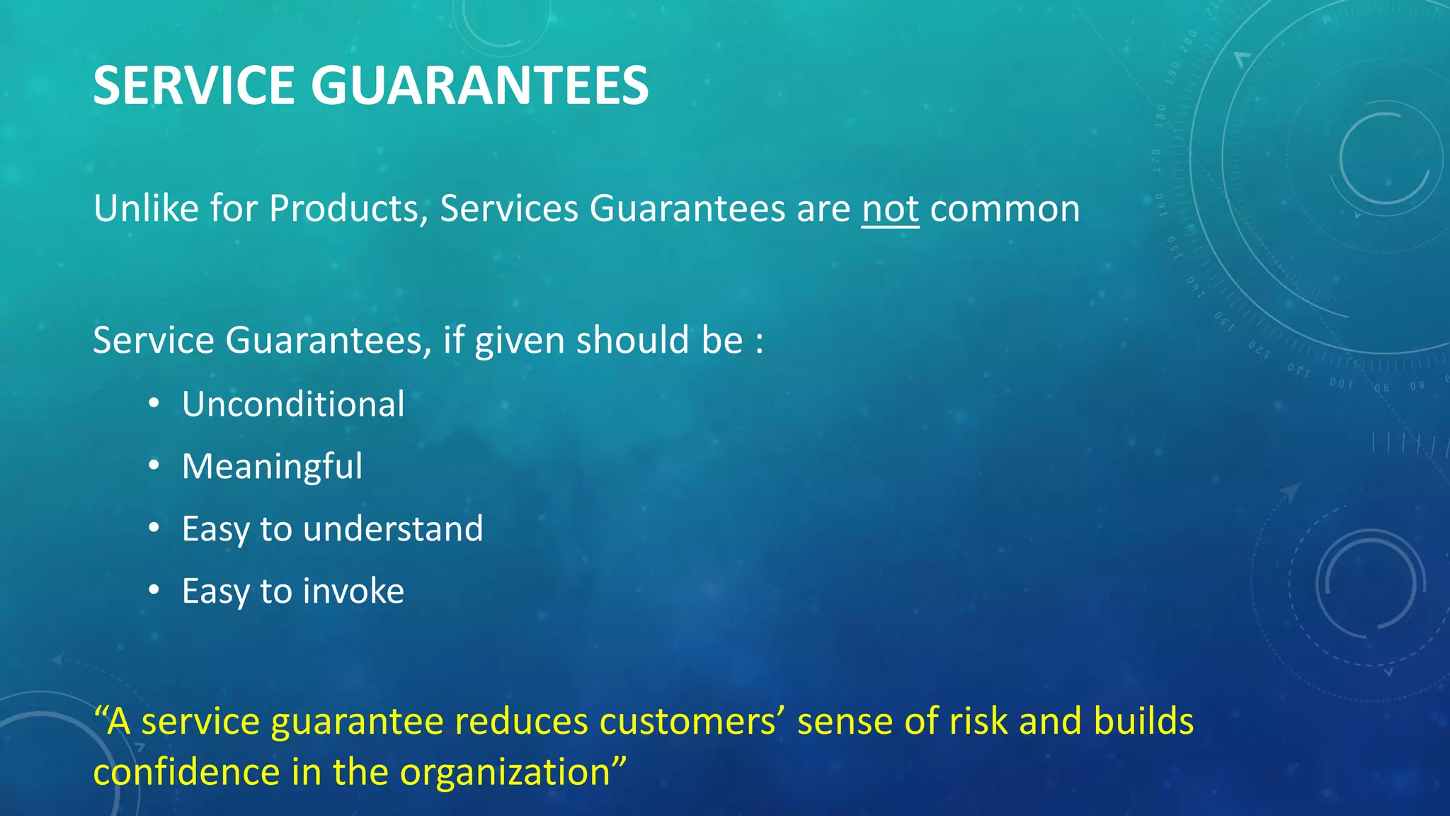 SERVICE GUARANTEES
Unlike for Products, Services Guarantees are not common
Service Guarantees, if given should be :
• Unconditional
• Meaningful
• Easy to understand
• Easy to invoke
“A service guarantee reduces customers’ sense of risk and builds
confidence in the organization”
 