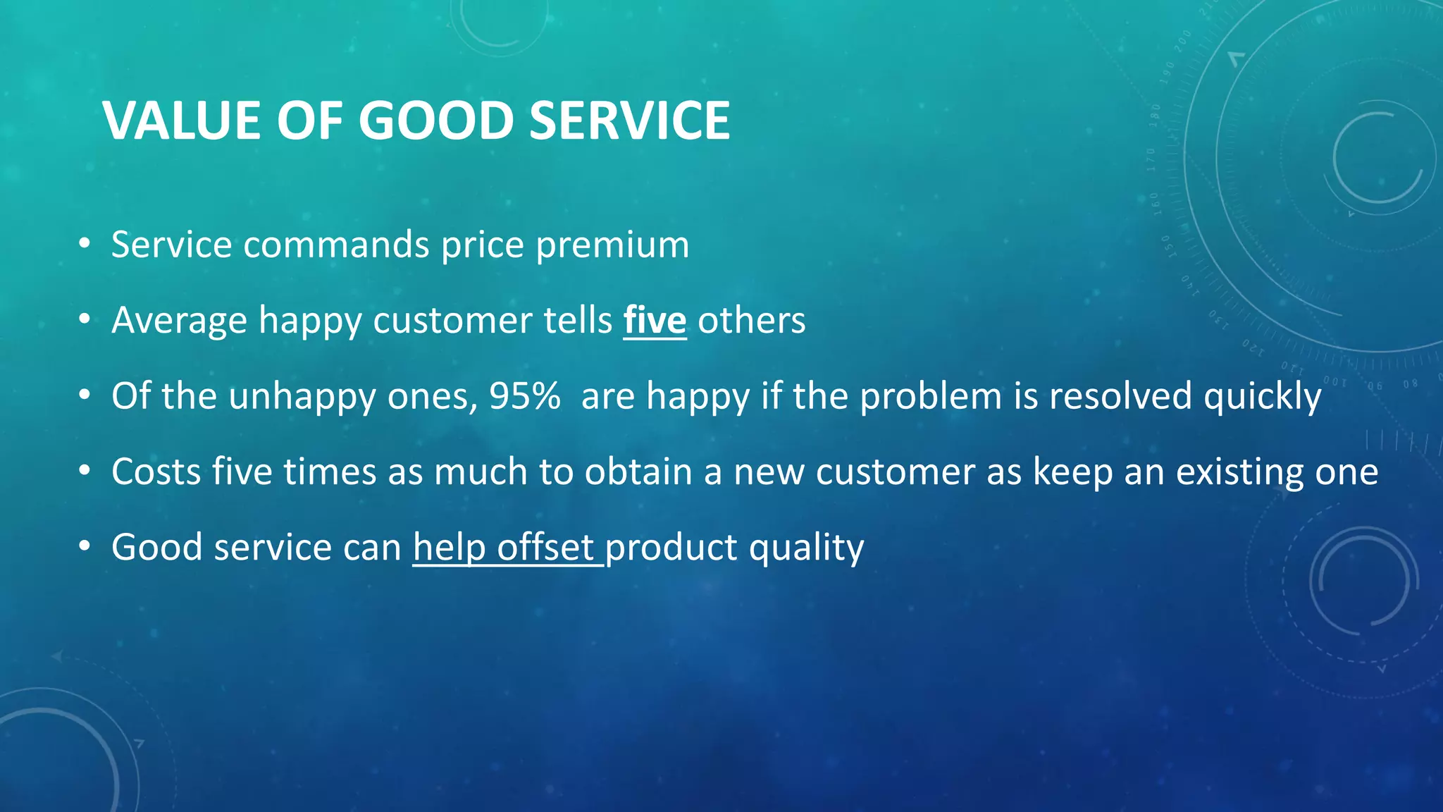 VALUE OF GOOD SERVICE
• Service commands price premium
• Average happy customer tells five others
• Of the unhappy ones, 95% are happy if the problem is resolved quickly
• Costs five times as much to obtain a new customer as keep an existing one
• Good service can help offset product quality
 