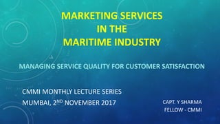 MARKETING SERVICES
IN THE
MARITIME INDUSTRY
MANAGING SERVICE QUALITY FOR CUSTOMER SATISFACTION
CMMI MONTHLY LECTURE SERIES
MUMBAI, 2ND NOVEMBER 2017 CAPT. Y SHARMA
FELLOW - CMMI
 