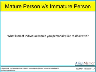 AlignMentor
Mature Person v/s Immature Person
© Rajesh Naik, 2012 Released under Creative Commons Attribution-NonCommercial-ShareAlike 3.0
Unported License license
CMMI®- Maturity- 17
Mature Person
What kind of individual would you personally like to deal with?
 