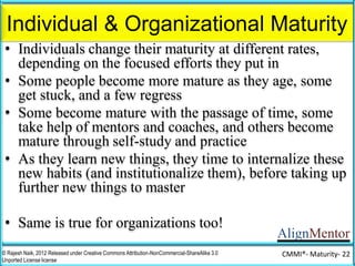 AlignMentor
Organizational Maturity and the CMMI®
© Rajesh Naik, 2012 Released under Creative Commons Attribution-NonCommercial-ShareAlike 3.0
Unported License license
CMMI®- Maturity- 22
CMMI® models can be used by organizations to
assess their maturity (in some aspects of their
organization - project delivery, or service
delivery, or vendor management, or people
management), and to increase their maturity in
a planned manner, by incrementally
institutionalizing certain practices before
embarking on new ones.
 