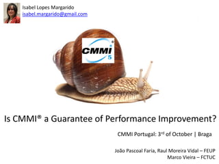 Isabel Lopes Margarido
    isabel.margarido@gmail.com




Is CMMI® a Guarantee of Performance Improvement?
                                  CMMI Portugal: 3rd of October | Braga

                                 João Pascoal Faria, Raul Moreira Vidal – FEUP
                                                         Marco Vieira – FCTUC
 