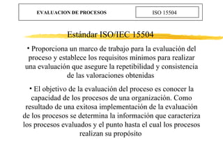 EVALUACION DE PROCESOS ISO 15504 <ul><li>Estándar ISO/IEC 15504  </li></ul><ul><li>Proporciona un marco de trabajo para la...