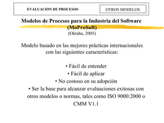 EVALUACION DE PROCESOS OTROS MODELOS Modelos de Procesos para la Industria del Software  (MoProSoft) (Oktaba, 2005) <ul><l...