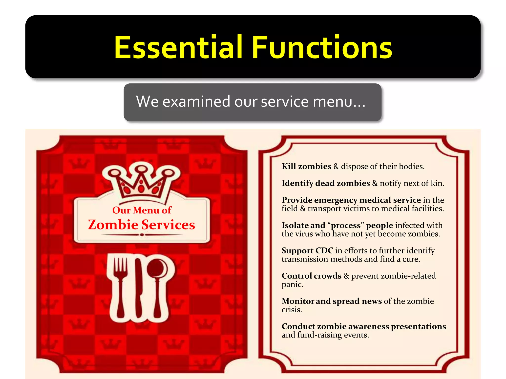 Essential Functions
       We examined our service menu…


                         Kill zombies & dispose of their bodies.

                         Identify dead zombies & notify next of kin.

                         Provide emergency medical service in the
   Our Menu of           field & transport victims to medical facilities.

Zombie Services          Isolate and “process” people infected with
                         the virus who have not yet become zombies.

                         Support CDC in efforts to further identify
                         transmission methods and find a cure.

                         Control crowds & prevent zombie-related
                         panic.

                         Monitor and spread news of the zombie
                         crisis.

                         Conduct zombie awareness presentations
                         and fund-raising events.
 