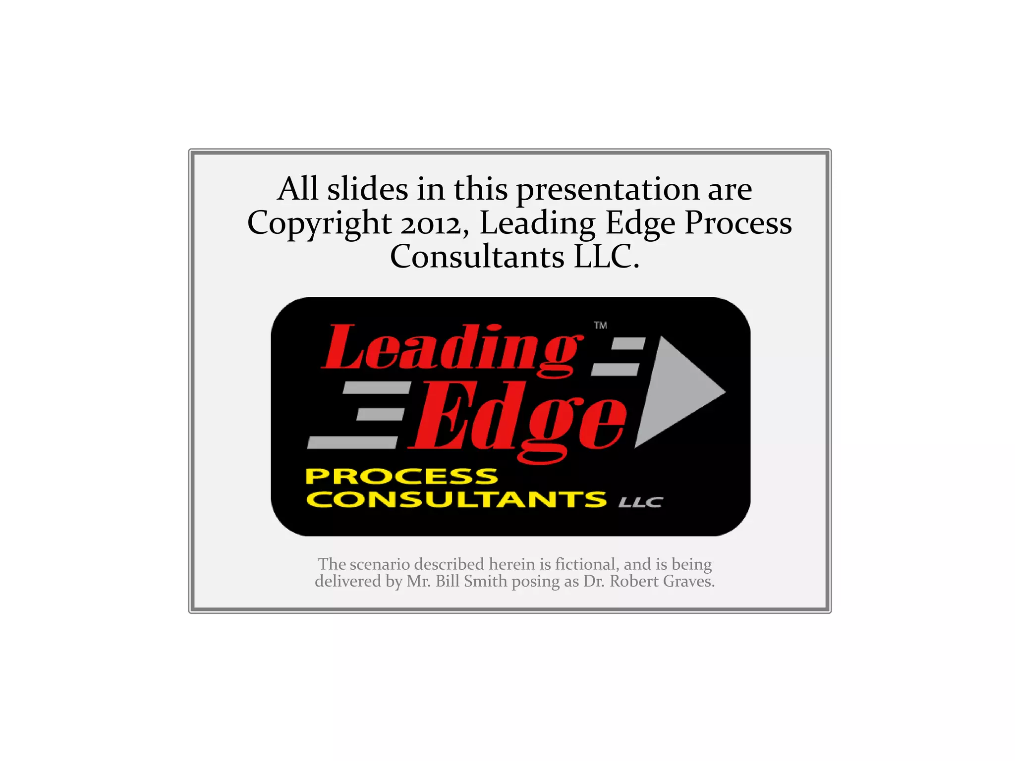 All slides in this presentation are
Copyright 2012, Leading Edge Process
          Consultants LLC.




    The scenario described herein is fictional, and is being
    delivered by Mr. Bill Smith posing as Dr. Robert Graves.
 