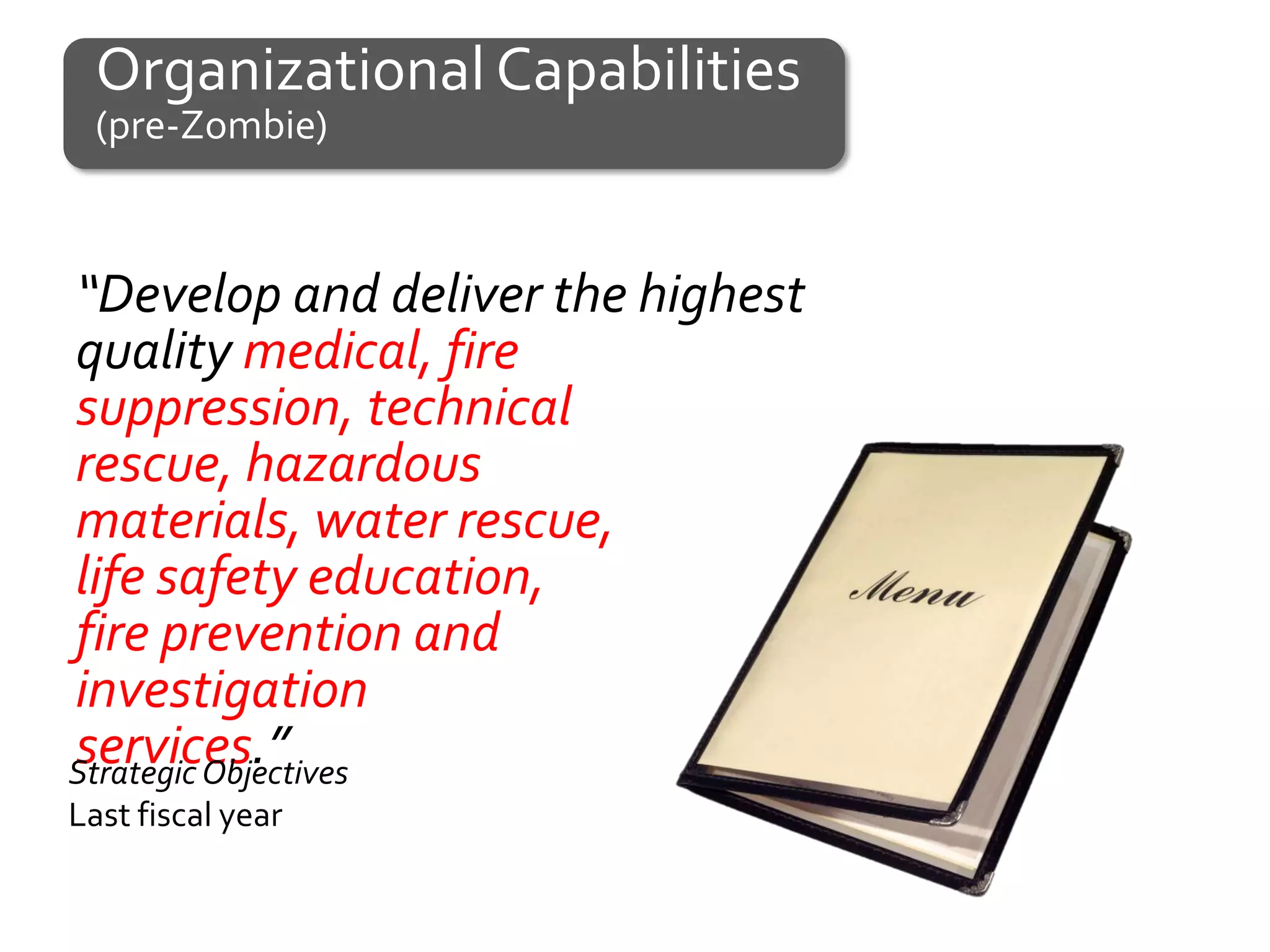 Organizational Capabilities
  (pre-Zombie)



“Develop and deliver the highest
quality medical, fire
suppression, technical
rescue, hazardous
materials, water rescue,
life safety education,
fire prevention and
investigation
services.”
Strategic Objectives
Last fiscal year
 