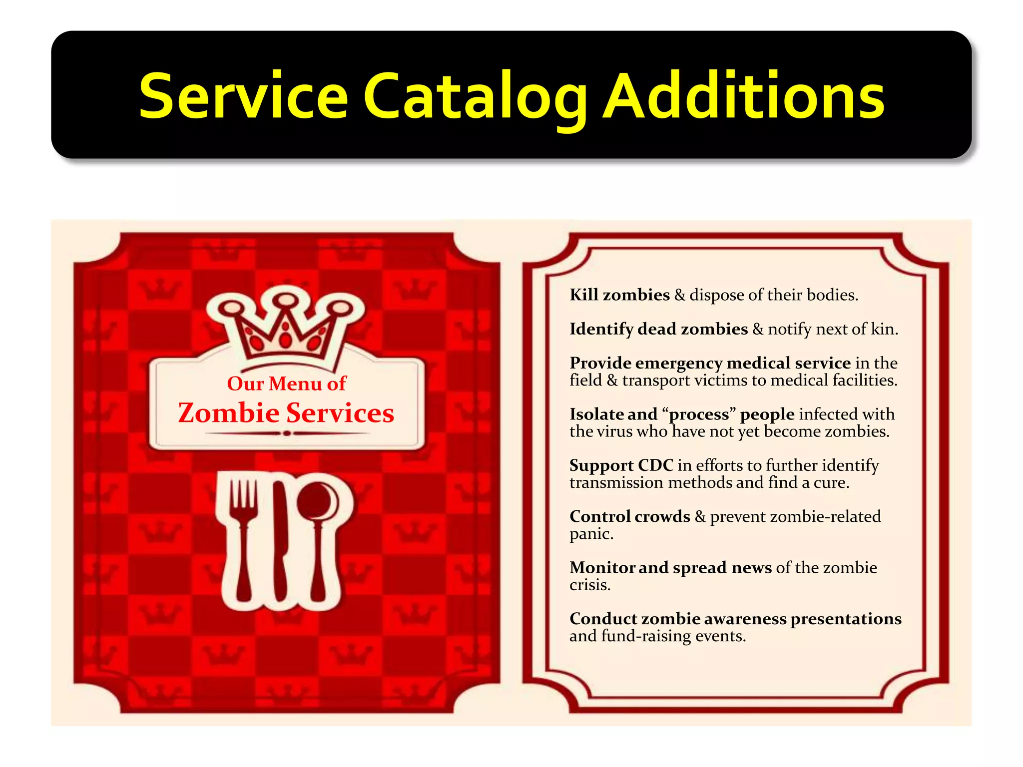 Service Catalog Additions

                   Kill zombies & dispose of their bodies.

                   Identify dead zombies & notify next of kin.

                   Provide emergency medical service in the
    Our Menu of    field & transport victims to medical facilities.

 Zombie Services   Isolate and “process” people infected with
                   the virus who have not yet become zombies.

                   Support CDC in efforts to further identify
                   transmission methods and find a cure.

                   Control crowds & prevent zombie-related
                   panic.

                   Monitor and spread news of the zombie
                   crisis.

                   Conduct zombie awareness presentations
                   and fund-raising events.
 