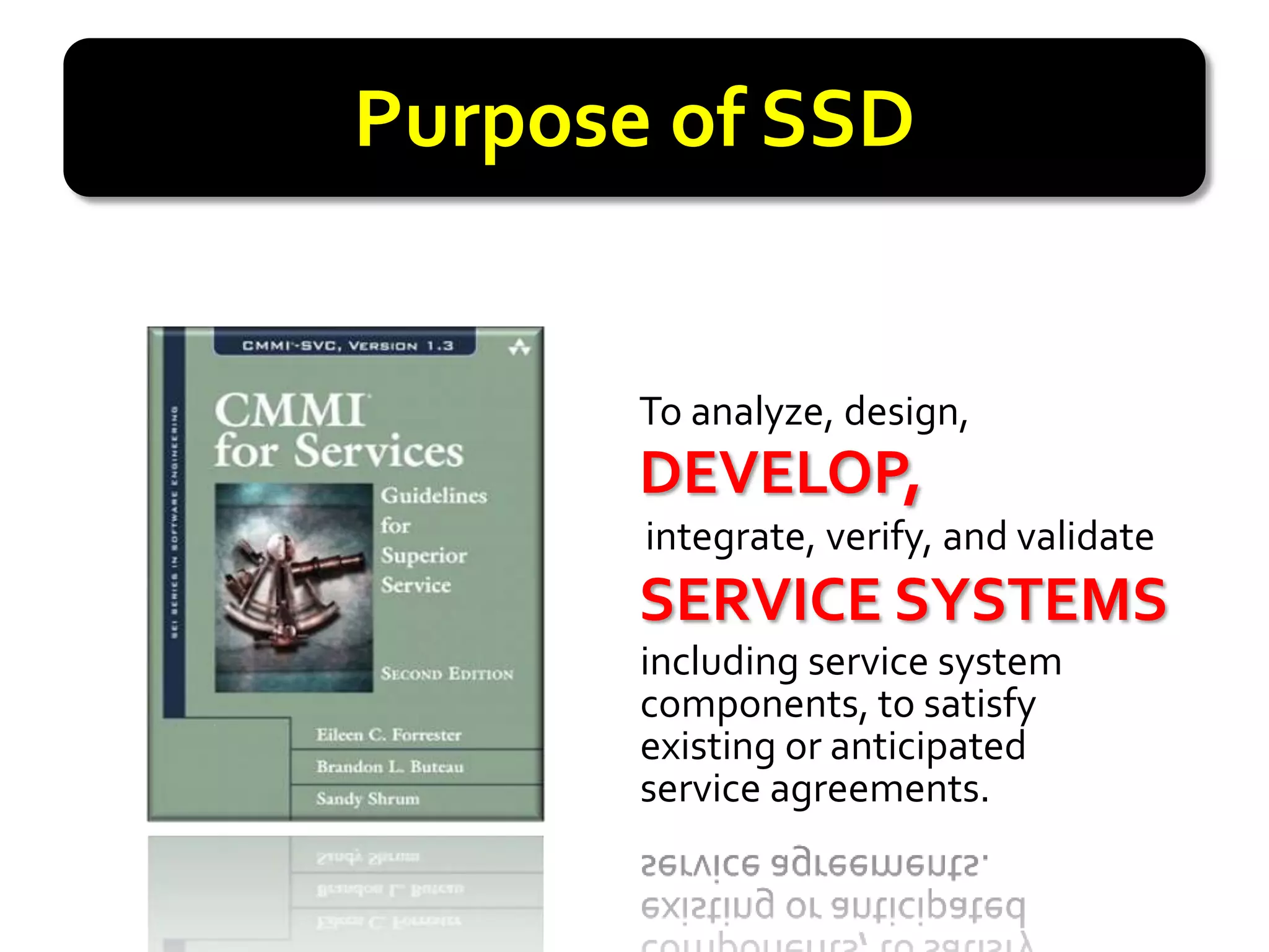 Purpose of SSD


       To analyze, design,
       DEVELOP,
       DEVELOP,
       integrate, verify, and validate
       SERVICESYSTEMS
       SERVICE SYSTEMS
       including service system
       components, to satisfy
       existing or anticipated
       service agreements.
 