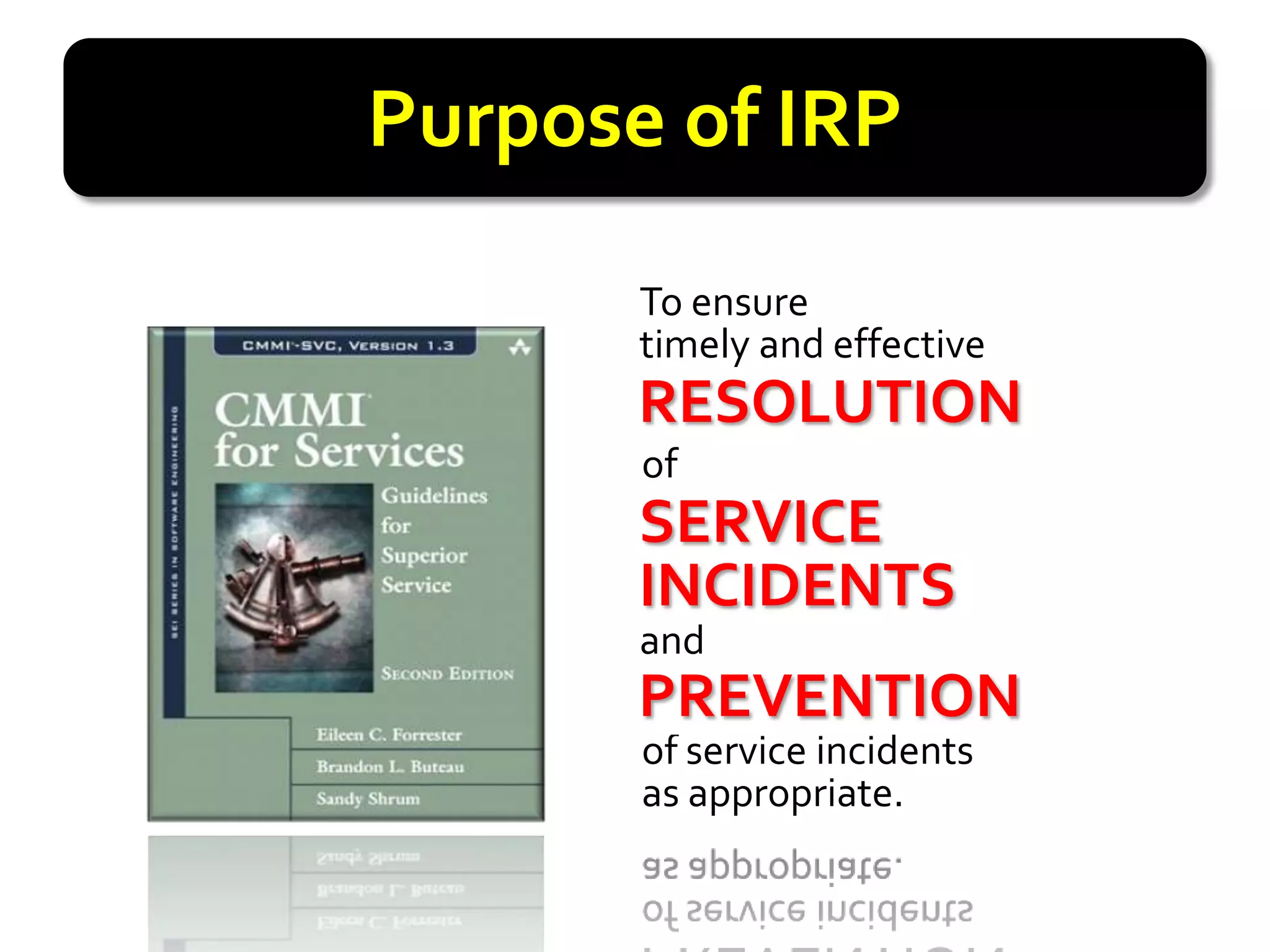 Purpose of IRP
       To ensure
       timely and effective
       RESOLUTION
       RESOLUTION
       of
       SERVICE
       SERVICE
       INCIDENTS
       INCIDENTS
       and
       PREVENTION
       PREVENTION
       of service incidents
       as appropriate.
 