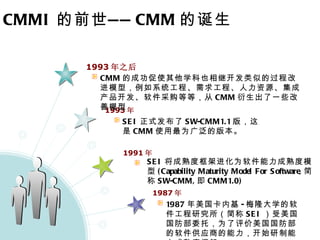 CMMI 的前世—— CMM 的诞生 1993 年之后 1993 年 1991 年 1987 年 CMM 的成功促使其他学科也相继开发类似的过程改进模型，例如系统工程、需求工程、人力资源、集成产品开发、软件采购等等，从 CMM 衍生出了一些改善模型 SEI 正式发布了 SW-CMM1.1 版，这是 CMM 使用最为广泛的版本。   SEI 将成熟度框架进化为软件能力成熟度模型 (Capability Maturity Model For Software, 简称 SW-CMM, 即 CMM1.0)   1987 年美国卡内基 - 梅隆大学的软件工程研究所（简称 SEI ）受美国国防部委托，为了评价美国国防部的软件供应商的能力，开始研制能力成熟度框架 
