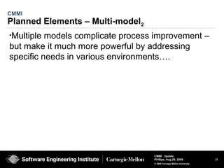 21
CMMI Update
Phillips, Aug 26, 2009
© 2008 Carnegie Mellon University
CMMI
Planned Elements – Multi-model2
•Multiple models complicate process improvement –
but make it much more powerful by addressing
specific needs in various environments….
 