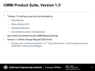24
CMMI Update
Phillips, Aug 26, 2009
© 2008 Carnegie Mellon University
CMMI Product Suite, Version 1.31
• “Version 1.3 will focus upon but not be limited to:
• High Maturity
• More effective GPs
• Appraisal efficiency
• Consolidation across Constellations”
• (per criteria documented by the CMMI Steering Group)
• Version 1.3 will be Change Request (CR) driven.
• Events such as “Beyond Version 1.2,” “Future Directions,” and this webinar are for
information sharing and dialogue
 