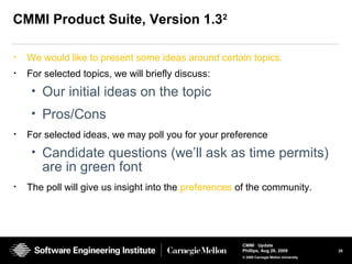 25
CMMI Update
Phillips, Aug 26, 2009
© 2008 Carnegie Mellon University
CMMI Product Suite, Version 1.32
• We would like to present some ideas around certain topics.
• For selected topics, we will briefly discuss:
• Our initial ideas on the topic
• Pros/Cons
• For selected ideas, we may poll you for your preference
• Candidate questions (we’ll ask as time permits)
are in green font
• The poll will give us insight into the preferences of the community.
 