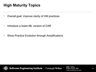 26
CMMI Update
Phillips, Aug 26, 2009
© 2008 Carnegie Mellon University
High Maturity Topics
• Overall goal: improve clarity of HM practices
• Introduce a lower-ML version of CAR
• Show Practice Evolution through Amplifications
 