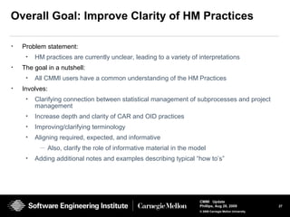 27
CMMI Update
Phillips, Aug 26, 2009
© 2008 Carnegie Mellon University
Overall Goal: Improve Clarity of HM Practices
• Problem statement:
• HM practices are currently unclear, leading to a variety of interpretations
• The goal in a nutshell:
• All CMMI users have a common understanding of the HM Practices
• Involves:
• Clarifying connection between statistical management of subprocesses and project
management
• Increase depth and clarity of CAR and OID practices
• Improving/clarifying terminology
• Aligning required, expected, and informative
— Also, clarify the role of informative material in the model
• Adding additional notes and examples describing typical “how to’s”
 