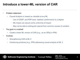 28
CMMI Update
Phillips, Aug 26, 2009
© 2008 Carnegie Mellon University
Introduce a lower-ML version of CAR
• Problem statement:
• Causal Analysis is viewed as valuable at any ML
— Use of OSSP, and PDP does ‘stabilize’ performance to a degree
— ML3 basis can assure some uniformity of impact
— May not be able to distinguish special from common causes of variation
• The goal in a nutshell:
• Create a lower ML version of CAR (e.g., as an SP[s] in IPM).
• Involves:
• Strengthening CAR at ML 5
• Introducing practices (e.g., IPM) addressing causal analysis at ML 3
 