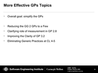 30
CMMI Update
Phillips, Aug 26, 2009
© 2008 Carnegie Mellon University
More Effective GPs Topics
• Overall goal: simplify the GPs
• Reducing the GG 2 GPs to a Few
• Clarifying role of measurement in GP 2.8
• Improving the Clarity of GP 3.2
• Eliminating Generic Practices at CL 4-5
 