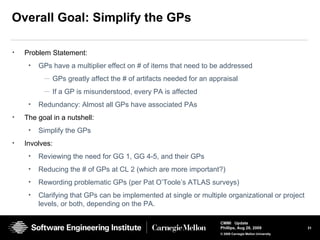31
CMMI Update
Phillips, Aug 26, 2009
© 2008 Carnegie Mellon University
Overall Goal: Simplify the GPs
• Problem Statement:
• GPs have a multiplier effect on # of items that need to be addressed
— GPs greatly affect the # of artifacts needed for an appraisal
— If a GP is misunderstood, every PA is affected
• Redundancy: Almost all GPs have associated PAs
• The goal in a nutshell:
• Simplify the GPs
• Involves:
• Reviewing the need for GG 1, GG 4-5, and their GPs
• Reducing the # of GPs at CL 2 (which are more important?)
• Rewording problematic GPs (per Pat O’Toole’s ATLAS surveys)
• Clarifying that GPs can be implemented at single or multiple organizational or project
levels, or both, depending on the PA.
 