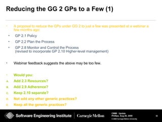 32
CMMI Update
Phillips, Aug 26, 2009
© 2008 Carnegie Mellon University
Reducing the GG 2 GPs to a Few (1)
• A proposal to reduce the GPs under GG 2 to just a few was presented at a webinar a
few months ago:
• GP 2.1 Policy
• GP 2.2 Plan the Process
• GP 2.8 Monitor and Control the Process
(revised to incorporate GP 2.10 Higher-level management)
• Webinar feedback suggests the above may be too few.
• Would you:
A. Add 2.3 Resources?
B. Add 2.9 Adherence?
C. Keep 2.10 separate?
D. Not add any other generic practices?
E. Keep all the generic practices?
 