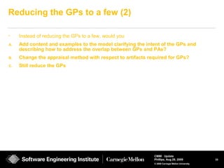 33
CMMI Update
Phillips, Aug 26, 2009
© 2008 Carnegie Mellon University
Reducing the GPs to a few (2)
• Instead of reducing the GPs to a few, would you
A. Add content and examples to the model clarifying the intent of the GPs and
describing how to address the overlap between GPs and PAs?
B. Change the appraisal method with respect to artifacts required for GPs?
C. Still reduce the GPs
 