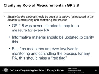 34
CMMI Update
Phillips, Aug 26, 2009
© 2008 Carnegie Mellon University
Clarifying Role of Measurement in GP 2.8
• Measuring the process should be seen as a means (as opposed to the
means) to monitoring and controlling the process
• GP 2.8 was never intended to require a
measure for every PA
• Informative material should be updated to clarify
this
• But if no measures are ever involved in
monitoring and controlling the process for any
PA, this should raise a “red flag”
 