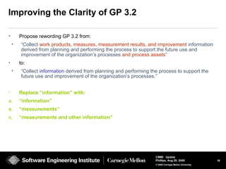 35
CMMI Update
Phillips, Aug 26, 2009
© 2008 Carnegie Mellon University
Improving the Clarity of GP 3.2
• Propose rewording GP 3.2 from:
• “Collect work products, measures, measurement results, and improvement information
derived from planning and performing the process to support the future use and
improvement of the organization’s processes and process assets”
• to:
• “Collect information derived from planning and performing the process to support the
future use and improvement of the organization’s processes.”
• Replace “information” with:
A. “information”
B. “measurements”
C. “measurements and other information”
 