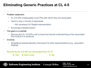 36
CMMI Update
Phillips, Aug 26, 2009
© 2008 Carnegie Mellon University
Eliminating Generic Practices at CL 4-5
• Problem statement:
• CL 4-5 GPs inadequately cover PAs with which they are associated
• Used in only a minority of appraisals
— Not necessary for Staged representation
• Encourage suboptimization
• The goal in a nutshell:
• Remove the CL 4-5 GPs until a broad and shared understanding of the associated
PAs at ML4-5 is achieved.
• Involves:
• Simplifying insitutionalization discussion for both representations (e.g., equivalent
staging)
• Should the CL 4-5 GPs be eliminated from V1.3?
• A. Yes. B. Don’t care. C. No
 