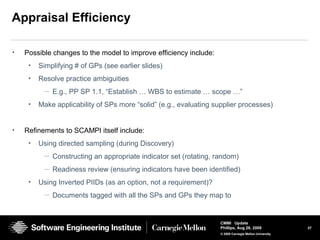37
CMMI Update
Phillips, Aug 26, 2009
© 2008 Carnegie Mellon University
Appraisal Efficiency
• Possible changes to the model to improve efficiency include:
• Simplifying # of GPs (see earlier slides)
• Resolve practice ambiguities
— E.g., PP SP 1.1, “Establish … WBS to estimate … scope …”
• Make applicability of SPs more “solid” (e.g., evaluating supplier processes)
• Refinements to SCAMPI itself include:
• Using directed sampling (during Discovery)
— Constructing an appropriate indicator set (rotating, random)
— Readiness review (ensuring indicators have been identified)
• Using Inverted PIIDs (as an option, not a requirement)?
— Documents tagged with all the SPs and GPs they map to
 
