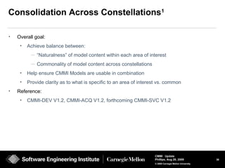 38
CMMI Update
Phillips, Aug 26, 2009
© 2008 Carnegie Mellon University
Consolidation Across Constellations1
• Overall goal:
• Achieve balance between:
— “Naturalness” of model content within each area of interest
— Commonality of model content across constellations
• Help ensure CMMI Models are usable in combination
• Provide clarity as to what is specific to an area of interest vs. common
• Reference:
• CMMI-DEV V1.2, CMMI-ACQ V1.2, forthcoming CMMI-SVC V1.2
 