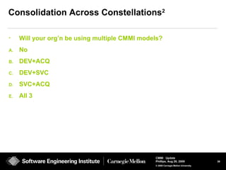 39
CMMI Update
Phillips, Aug 26, 2009
© 2008 Carnegie Mellon University
Consolidation Across Constellations2
• Will your org’n be using multiple CMMI models?
A. No
B. DEV+ACQ
C. DEV+SVC
D. SVC+ACQ
E. All 3
 