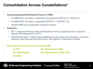 40
CMMI Update
Phillips, Aug 26, 2009
© 2008 Carnegie Mellon University
Consolidation Across Constellations3
• Covering Integrated/Self-Directed Teams in CMMI:
• In CMMI-DEV, this topic is optional but at goal level (OPD SG 2, IPM SG 3)
• In CMMI-ACQ, this topic is expected (OPD SP 1.7, IPM SP 1.6)
• People CMM has considerable material on teams
• Definitions
• IPT = Integrated Product Team (all disciplines having a significant role in product
lifecycle are represented on IPT)
• Self-directed team = A team that establishes its own plans and processes; measures,
analyzes, and improves its performance; and adjusts in response to change
• Select type of team (A) and how included (B)
• A1. IPT B1. Optional as in DEV
• A2. Self-directed B2. Expected as in ACQ, SVC
• A3. Both
 