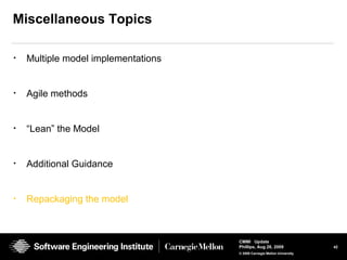 42
CMMI Update
Phillips, Aug 26, 2009
© 2008 Carnegie Mellon University
Miscellaneous Topics
• Multiple model implementations
• Agile methods
• “Lean” the Model
• Additional Guidance
• Repackaging the model
 