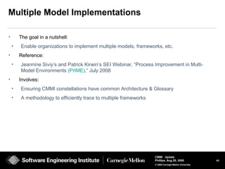 43
CMMI Update
Phillips, Aug 26, 2009
© 2008 Carnegie Mellon University
Multiple Model Implementations
• The goal in a nutshell:
• Enable organizations to implement multiple models, frameworks, etc.
• Reference:
• Jeannine Siviy’s and Patrick Kirwin’s SEI Webinar, “Process Improvement in Multi-
Model Environments (PrIME),“ July 2008
• Involves:
• Ensuring CMMI constellations have common Architecture & Glossary
• A methodology to efficiently trace to multiple frameworks
 