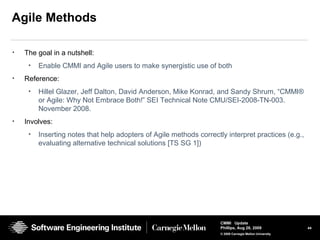 44
CMMI Update
Phillips, Aug 26, 2009
© 2008 Carnegie Mellon University
Agile Methods
• The goal in a nutshell:
• Enable CMMI and Agile users to make synergistic use of both
• Reference:
• Hillel Glazer, Jeff Dalton, David Anderson, Mike Konrad, and Sandy Shrum, “CMMI®
or Agile: Why Not Embrace Both!” SEI Technical Note CMU/SEI-2008-TN-003.
November 2008.
• Involves:
• Inserting notes that help adopters of Agile methods correctly interpret practices (e.g.,
evaluating alternative technical solutions [TS SG 1])
 