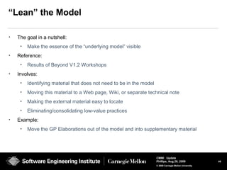 45
CMMI Update
Phillips, Aug 26, 2009
© 2008 Carnegie Mellon University
“Lean” the Model
• The goal in a nutshell:
• Make the essence of the “underlying model” visible
• Reference:
• Results of Beyond V1.2 Workshops
• Involves:
• Identifying material that does not need to be in the model
• Moving this material to a Web page, Wiki, or separate technical note
• Making the external material easy to locate
• Eliminating/consolidating low-value practices
• Example:
• Move the GP Elaborations out of the model and into supplementary material
 