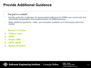 46
CMMI Update
Phillips, Aug 26, 2009
© 2008 Carnegie Mellon University
Provide Additional Guidance
• The goal in a nutshell:
• Identify particular challenges (or opportunities) affecting the CMMI user community that
complicate interpretation and implementation of CMMI practices
• Make additional guidance, notes, and examples available (not necessarily within the
model)
• Should V 1.3 cover:
A. 6 Sigma, Lean
B. OPM3
C. People CMM
D. COTS, GOTS
E. System-of-system
 