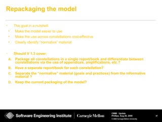 47
CMMI Update
Phillips, Aug 26, 2009
© 2008 Carnegie Mellon University
Repackaging the model
• The goal in a nutshell:
• Make the model easier to use
• Make the use across constellations cost-effective
• Clearly identify “normative” material
• Should V 1.3 cover:
A. Package all constellations in a single report/book and differentiate between
constellations via the use of appendices, amplifications, etc.?
B. Have a separate report/book for each constellation?
C. Separate the “normative” material (goals and practices) from the informative
material ?
D. Keep the current packaging of the model?
 