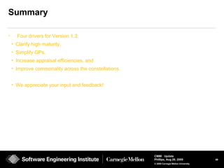 48
CMMI Update
Phillips, Aug 26, 2009
© 2008 Carnegie Mellon University
Summary
• Four drivers for Version 1.3:
• Clarify high maturity,
• Simplify GPs,
• Increase appraisal efficiencies, and
• Improve commonality across the constellations.
• We appreciate your input and feedback!
 