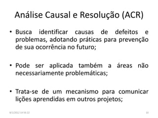 Análise Causal e Resolução (ACR)
• Busca identificar causas de defeitos e
  problemas, adotando práticas para prevenção
  de sua ocorrência no futuro;

• Pode ser aplicada também a áreas não
  necessariamente problemáticas;

• Trata-se de um mecanismo para comunicar
  lições aprendidas em outros projetos;
8/1/2012 14:56:22                           10
 