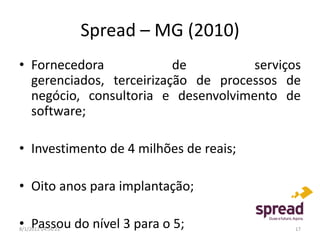Spread – MG (2010)
• Fornecedora             de         serviços
  gerenciados, terceirização de processos de
  negócio, consultoria e desenvolvimento de
  software;

• Investimento de 4 milhões de reais;

• Oito anos para implantação;

• Passou do nível 3 para o 5;
8/1/2012 14:56:22                           17
 